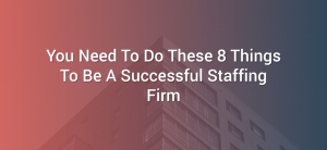 You Need To Do These 8 Things To Be A Successful Staffing Firm