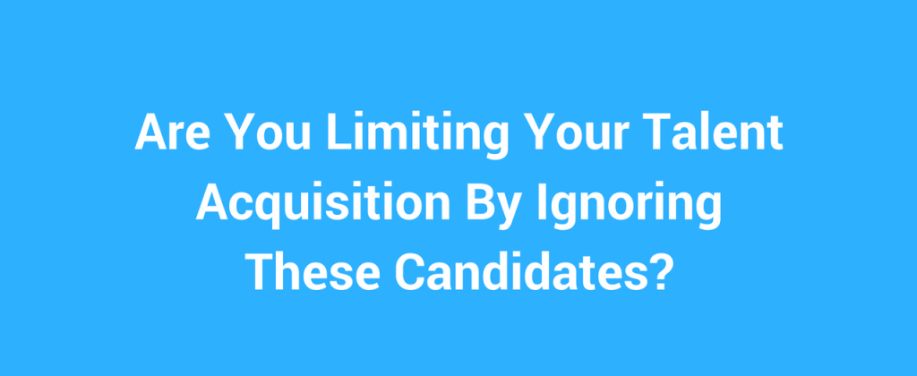 Are You Limiting Your Talent Acquisition By Ignoring These Candidates