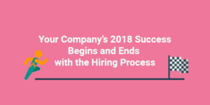 Your Company’s 2018 Success Begins and Ends with the Hiring Process