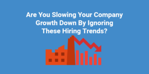 Are You Slowing Your Company Growth Down By Ignoring These Hiring Trends?
