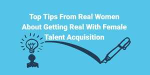 Top Tips From Real Women About Getting Real With Female Talent Acquisition