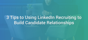 3 Tips to Using LinkedIn Recruiting to Build Candidate Relationships