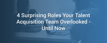 4 Surprising Roles Your Talent Acquisition Team Overlooked - Until Now