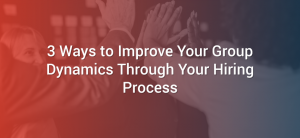 3 Ways to Improve Your Group Dynamics Through Your Hiring Process