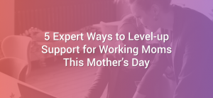 5 Expert Ways to Level-up Support for Working Moms This Mother’s Day