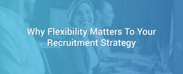 Why Flexibility Matters To Your Recruitment Strategy