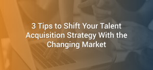 3 Tips to Shift Your Talent Acquisition Strategy With the Changing Market