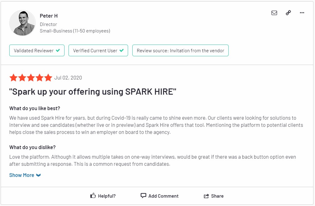 Peter H, a Director at a small (11-50 employee) organization, gives a 5 star Spark Hire review stating, "We have used Spark Hire for years, but during COVID-19 is really when [Spark Hire] came to shine even more. Our clients were looking for solutions to interview and see candidates and Spark Hire offers that tool. Mentioning the platform to potential clients helps close the sales process to win an employer on board to the agency."